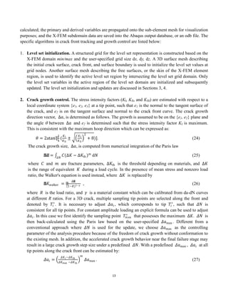13
calculated; the primary and derived variables are propagated onto the sub-element mesh for visualization
purposes; and the X-FEM subdomain data are saved into the Abaqus output database, or an odb file. The
specific algorithms in crack front tracking and growth control are listed below:
1. Level set initialization. A structured grid for the level set representation is constructed based on the
X-FEM domain min/max and the user-specified grid size dx, dy, dz. A 3D surface mesh describing
the initial crack surface, crack front, and surface boundary is used to initialize the level set values at
grid nodes. Another surface mesh describing the free surfaces, or the skin of the X-FEM element
region, is used to identify the active level set region by intersecting the level set grid domain. Only
the level set variables in the active region of the level set domain are initialized and subsequently
updated. The level set initialization and updates are discussed in Sections 3, 4.
2. Crack growth control. The stress intensity factors (KI, KII, and KIII) are estimated with respect to a
local coordinate system {e1, e2, e3} at a tip point, such that e1 is the normal to the tangent surface of
the crack, and e2 is on the tangent surface and normal to the crack front curve. The crack growth
direction vector, ∆𝑎, is determined as follows. The growth is assumed to be on the {e1, e2} plane and
the angle  between ∆𝑎 and e2 is determined such that the stress intensity factor KI is maximum.
This is consistent with the maximum hoop direction which can be expressed as:
𝜃 = 2atan⁡
[
1
4
(
𝐾I
𝐾II
±
𝐾I
𝐾II
2
+ 8)]. (24)
The crack growth size, ∆𝑎, is computed from numerical integration of the Paris law
∆𝑎 = 𝐶(∆𝐾 − ∆𝐾th )𝑚
d𝑁
𝛥𝑁
(25)
where 𝐶 and 𝑚 are fracture parameters, ∆𝐾th is the threshold depending on materials, and ∆𝐾
is the range of equivalent 𝐾 during a load cycle. In the presence of mean stress and nonzero load
ratio, the Walker's equation is used instead, where ∆𝐾 is replaced by
∆𝐾walker =
∆𝐾
(1−𝑅)1−𝛾 , (26)
where 𝑅 is the load ratio, and 𝛾 is a material constant which can be calibrated from da-dN curves
at different R ratios. For a 3D crack, multiple sampling tip points are selected along the front and
denoted by 𝑇𝑖
∗
. It is necessary to adjust 𝛥𝑎𝑖 , which corresponds to tip 𝑇𝑖
∗
, such that 𝛥𝑁 is
consistent for all tip points. For constant amplitude loading an explicit formula can be used to adjust
𝛥𝑎𝑖. In this case we first identify the sampling point 𝑇max
∗
that possesses the maximum ∆𝐾. 𝛥𝑁 is
then back-calculated using the Paris law based on the user-specified 𝛥𝑎max . Different from a
conventional approach where 𝛥𝑁 is used for the update, we choose 𝛥𝑎max as the controlling
parameter of the analysis procedure because of the freedom of crack growth without conformation to
the existing mesh. In addition, the accelerated crack growth behavior near the final failure stage may
result in a large crack growth step size under a predefined 𝛥𝑁. With a predefined 𝛥𝑎max , 𝛥𝑎𝑖 at all
tip points along the crack front can be estimated by:
𝛥𝑎𝑖 =
𝛥𝐾𝑖−𝛥𝐾th
𝛥𝐾max −𝛥𝐾th
𝑚
𝛥𝑎max . (27)
 