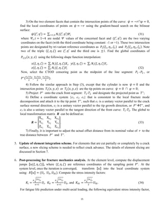 15
3) On the two element facets that contain the intersection points of the curve: 𝜓 = −𝑟∩𝜑 = 0,
find the local coordinates of points on 𝜓 = −𝑟 using the gradient-based search on the bilinear
surface:
𝜓 𝜉′, 𝜂′ = 𝑁𝑖(𝜉′, 𝜂′)𝛹𝑖
𝑖=1,4 (31)
where 𝛹𝑖, 𝑖 = 1~4 are nodal 𝛹 values of the concerned facet and (𝜉′, 𝜂′) are the two varying
coordinates on the facet (with the third coordinate being constant: -1 or +1). These two intersection
points are designated by tri-variant reference coordinates as 𝑃1 𝜉1, 𝜂1, 𝜁1 and 𝑃2 𝜉2, 𝜂2, 𝜁2 Note
two of the triple 𝜉, 𝜂, 𝜁 are 𝜉′, 𝜂′ and the third one is ±1. Find the global coordinates of
𝑃1/2 𝑥, 𝑦, 𝑧 using the following shape function interpolation:
𝑥 𝜉, 𝜂, 𝜁 = 𝑁𝑖(𝜉, 𝜂, 𝜁)𝑋𝑖
𝑖 , 𝑦 𝜉, 𝜂, 𝜁 = 𝑁𝑖(𝜉, 𝜂, 𝜁)𝑌𝑖
𝑖 ,
𝑧 𝜉, 𝜂, 𝜁 = 𝑁𝑖(𝜉, 𝜂, 𝜁)𝑌𝑖
𝑖 (32)
Now, select the CTOD censoring point as the midpoint of the line segment: 𝑃1 -𝑃2 , or
𝑃∗
(
𝑥1+𝑥2
2
,
𝑦1+𝑦2
2
,
𝑧1+𝑧2
2
).
4) Follow the similar approach in Step (3), except that the cylinder is now 𝜓 = 0 and the
intersection points 𝑇1 𝑥, 𝑦, 𝑧 or 𝑇2 𝑥, 𝑦, 𝑧 are the tip points on curve: 𝜓 = 0 ∩ 𝜑 = 0;
5) Project 𝑃∗
onto the crack front segment: 𝑇1-𝑇2 and designate the projected point as 𝑇∗
;
6) Define a coordinate system {e1, e2, e3} that is consistent to the local fracture mode
decomposition and attach it to the tip point 𝑇∗
, such that e1 is a unitary vector parallel to the crack
surface normal direction, e2 is a unitary vector parallel to the tip growth direction, or 𝑃∗
𝑇∗
, and
e3 is also a unitary vector parallel to the tangent direction of the front curve: 𝑇1-𝑇2. The global to
local transformation matrix 𝑹 can be defined as:
𝑹 =
Xe1
Xe2
Xe3
Ye1
Ye2
Ye3
Ze1
Ze2
Ze3
. (33)
7) Finally, it is important to adjust the actual offset distance from its nominal value of 𝑟 to the
true distance between 𝑃∗
and 𝑇∗
.
5. Update of element integration scheme. For elements that are cut partially or completely by a crack
surface, a new slicing scheme is needed to reflect crack advance. The details of element slicing are
discussed in Section 7.
6. Post-processing for fracture mechanics analysis. At the element level, compute the displacement
jumps 𝑢(𝜉, 𝜂, 𝜁) , where (𝜉, 𝜂, 𝜁) are reference coordinates of the sampling point 𝑃∗
. At the
system level, once the iteration is converged, transform 𝑢 into the local coordinate system
using: 𝑅 𝑢 = (𝑈I, 𝑈II, 𝑈III ). Compute the stress intensity factors:
𝐾I =
𝜇 2𝜋
𝑟
𝜅+1
𝑈I, 𝐾II =
𝜇 2𝜋
𝑟
𝜅+1
𝑈II, and 𝐾III =
𝜇 2𝜋
𝑟
2
𝑈III . (34)
For fatigue life prediction under multi-axial loading, the following equivalent stress intensity factor,
 