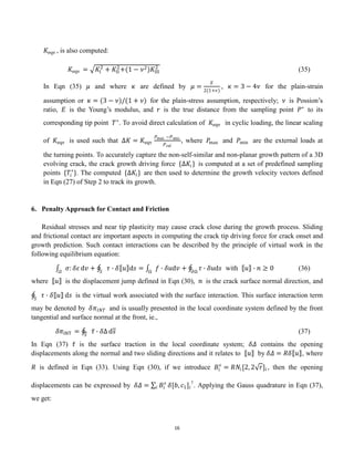 16
𝐾eqv , is also computed:
𝐾eqv = 𝐾I
2
+ 𝐾II
2
+(1 − 𝜈2)𝐾III
2
(35)
In Eqn (35) 𝜇 and where 𝜅 are defined by 𝜇 =
𝐸
2(1+𝜈)
, 𝜅 = 3 − 4𝜈 for the plain-strain
assumption or 𝜅 = (3 − 𝜈)/(1 + 𝜈) for the plain-stress assumption, respectively; 𝜈 is Possion’s
ratio, 𝐸 is the Young’s modulus, and 𝑟 is the true distance from the sampling point 𝑃∗
to its
corresponding tip point 𝑇∗
. To avoid direct calculation of 𝐾eqv in cyclic loading, the linear scaling
of 𝐾eqv is used such that ∆𝐾 = 𝐾eqv
𝑃max −𝑃min
𝑃ref
, where 𝑃
max and 𝑃min are the external loads at
the turning points. To accurately capture the non-self-similar and non-planar growth pattern of a 3D
evolving crack, the crack growth driving force {∆𝐾𝑖} is computed at a set of predefined sampling
points {𝑇𝑖
∗
}. The computed {∆𝐾𝑖} are then used to determine the growth velocity vectors defined
in Eqn (27) of Step 2 to track its growth.
6. Penalty Approach for Contact and Friction
Residual stresses and near tip plasticity may cause crack close during the growth process. Sliding
and frictional contact are important aspects in computing the crack tip driving force for crack onset and
growth prediction. Such contact interactions can be described by the principle of virtual work in the
following equilibrium equation:
𝜎: 𝛿𝜀
𝛺
d𝑣 + 𝜏 ∙ 𝛿 𝑢 d𝑠 = 𝑓 ∙ 𝛿𝑢d𝑣 + 𝜏 ∙ 𝛿𝑢d𝑠
𝜕Ω
Ω
𝑆
with 𝑢 ∙ 𝑛 ≥ 0 (36)
where 𝑢 is the displacement jump defined in Eqn (30), 𝑛 is the crack surface normal direction, and
𝜏 ∙ 𝛿 𝑢 d𝑠
𝑆
is the virtual work associated with the surface interaction. This surface interaction term
may be denoted by 𝛿𝜋𝐼𝑁𝑇 and is usually presented in the local coordinate system defined by the front
tangential and surface normal at the front, ie.,
𝛿𝜋INT = 𝜏 ∙ 𝛿Δ d𝑠
𝑆
(37)
In Eqn (37) 𝜏 is the surface traction in the local coordinate system; 𝛿𝛥 contains the opening
displacements along the normal and two sliding directions and it relates to 𝑢 by 𝛿𝛥 = 𝑅𝛿 𝑢 , where
𝑅 is defined in Eqn (33). Using Eqn (30), if we introduce 𝐵𝑖
𝑠
= 𝑅𝑁𝑖[2, 2 𝑟]𝑖, then the opening
displacements can be expressed by 𝛿𝛥 = 𝐵𝑖
𝑠
𝑖 𝛿[𝑏, 𝑐1]𝑖
⊺
. Applying the Gauss quadrature in Eqn (37),
we get:
 