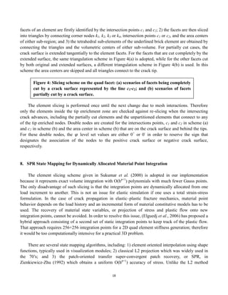 18
facets of an element are firstly identified by the intersection points c1 and c2; 2) the facets are then sliced
into triangles by connecting corner nodes k1, k2, k3 or k4, intersection points c1 or c2, and the area centers
of either sub-region; and 3) the tetrahedral sub-elements of the underlined brick element are obtained by
connecting the triangles and the volumetric centers of either sub-volume. For partially cut cases, the
crack surface is extended tangentially to the element facets. For the facets that are cut completely by the
extended surface, the same triangulation scheme in Figure 4(a) is adopted, while for the other facets cut
by both original and extended surfaces, a different triangulation scheme in Figure 4(b) is used. In this
scheme the area centers are skipped and all triangles connect to the crack tip.
The element slicing is performed once until the next change due to mesh interactions. Therefore
only the elements inside the tip enrichment zone are checked against re-slicing when the intersecting
crack advances, including the partially cut elements and the unpartitioned elements that connect to any
of the tip enriched nodes. Double nodes are created for the intersections points, c1 and c2 in scheme (a)
and c2 in scheme (b) and the area center in scheme (b) that are on the crack surface and behind the tips.
For these double nodes, the 𝜑 level set values are either 0+
or 0-
in order to reserve the sign that
designates the association of the nodes to the positive crack surface or negative crack surface,
respectively.
8. SPR State Mapping for Dynamically Allocated Material Point Integration
The element slicing scheme given in Sukumar et al. (2000) is adopted in our implementation
because it represents exact volume integration with O(hp+1
) polynomials with much fewer Gauss points.
The only disadvantage of such slicing is that the integration points are dynamically allocated from one
load increment to another. This is not an issue for elastic simulation if one uses a total strain-stress
formulation. In the case of crack propagation in elastic–plastic fracture mechanics, material point
behavior depends on the load history and an incremental form of material constitutive models has to be
used. The recovery of material state variables, or projection of stress and plastic flow onto new
integration points, cannot be avoided. In order to resolve this issue, (Elguedj et al., 2006) has proposed a
hybrid approach consisting of a second set of static integration points to keep track of the plastic flow.
That approach requires 256+256 integration points for a 2D quad element stiffness generation; therefore
it would be too computationally intensive for a practical 3D problem.
There are several state mapping algorithms, including: 1) element oriented interpolation using shape
functions, typically used in visualization modules; 2) classical L2 projection which was widely used in
the 70’s; and 3) the patch-oriented transfer super-convergent patch recovery, or SPR, in
Zienkiewicz-Zhu (1992) which obtains a uniform O(hp+1
) accuracy of stress. Unlike the L2 method
Figure 4: Slicing scheme on the quad facet: (a) scenarios of facets being completely
cut by a crack surface represented by the line c1-c2; and (b) scenarios of facets
partially cut by a crack surface.
 