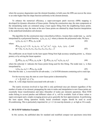 19
where the accuracy degenerates near the element boundary, in both cases the SPR can recover the stress
to an order higher than the shape function uniformly in the element domain.
To enhance the numerical efficiency, a super-convergent patch recovery (SPR) mapping is
developed for dynamic allocation of Gauss points. During the construction step, the state components at
the interpolating nodes are estimated using a least square fitting from the neighboring Gauss points.
Under the recovery step, the states at the new Gauss points are obtained by shape function interpolation
in the underlined tetrahedron sub-element.
The algorithm for the construction step is described as follows. Assume that a nodal state 𝑠𝑁 can be
interpolated by a polynomial function, 𝑠𝑝(𝑥𝑘, 𝑦𝑘, 𝑧𝑘) where p denotes the polynomial order. We have:
𝑠𝑝 𝑥𝑘, 𝑦𝑘, 𝑧𝑘 = 𝑷 𝑥𝑘, 𝑦𝑘, 𝑧𝑘 𝒂 (42)
where:
𝑷 𝑥𝑘, 𝑦𝑘, 𝑧𝑘 = [1, 𝑥𝑘 , 𝑦𝑘, 𝑧𝑘, 𝑥𝑘
2
, 𝑦𝑘
2
, 𝑧𝑘
2
, 𝑥𝑘 𝑦𝑘, 𝑥𝑘𝑧𝑘, 𝑦𝑘𝑧𝑘 … ], and
𝒂 = [𝑎0, 𝑎1, 𝑎2, 𝑎3, 𝑎11, 𝑎22, 𝑎33, 𝑎12, 𝑎12, 𝑎23 … ]⊺
(43)
The coefficients 𝒂 are found via the least square fitting from high accuracy sampling points sℎ (Gauss
points), or by solving the linear equation
𝑷 𝑥𝑘, 𝑦𝑘, 𝑧𝑘
⊺
𝑘 𝑷 𝑥𝑘, 𝑦𝑘, 𝑧𝑘 𝒂 = 𝑷 𝑥𝑘, 𝑦𝑘, 𝑧𝑘
𝑘
⊺
sℎ 𝑥𝑘, 𝑦𝑘, 𝑧𝑘 (44)
where the subscript 𝑘 indicates the Gauss points being used for this fitting. The nodal state s𝑖 is then
interpolated by
s𝑖 𝑥𝑁, 𝑦𝑁, 𝑧𝑁 = 𝑷 𝑥𝑁, 𝑦𝑁, 𝑧𝑁 𝒂 (45)
Note that the state s𝑖 is recovered for all sub-nodes, 𝑖, in X-FEM elements containing active crack tips.
For the recovery step, the state at a new Gauss point is determined by:
𝑠∗
= 𝑁𝑖 𝜉∗
, 𝜂∗
, 𝜁∗
𝑠𝑖
𝑖 (46)
where 𝑁𝑖 is the shape function associated with sub-node 𝑖.
The matrix inversion involved in Eqn (44) is only performed once per element regardless of the
number of nodes of an element; propagating the state to nodes and interpolation to new Gauss points are
essentially linear transformation and takes O(number of nodes per element) operations. Most FEM
nodes belong to several patches and different values of s𝐼 will be available. Each of these values is
super-convergent and a simple averaging process gives generally the best approximation. In performing
the least square fitting operation locally based coordinate origins should be used to avoid
ill-conditioning. This is particularly important for 𝑝 > 2 (in near-tip elements 𝑝 as high as 10 is used).
9. 3D X-FEM Validation Examples
In this section, the published data for standard and modified compact test specimens (miss-hole
 