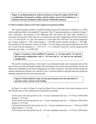 21
9.2 Mesh sensitivity study of a miss-hole compact test specimen problem
This second example considers a modified compact tension (CT) specimen in Miranda et al. (2003)
with an additional hole in the standard CT specimen. The CT specimen geometry is detailed in Figure 7
(unit: millimeter). The presence of the additional hole will perturb the crack path, resulting in a
curvilinear crack growth. In the first case we consider the miss-hole configuration with the hole position
of A = 8.3 mm and B = 8.1 mm. The material is a cold rolled SAE 1020 steel. The material properties
are: Young’s modulus E = 205, yield strength y = 285 MPa and the ultimate strength u = 491 MPa.
The geometry of the specimen is shown in Figure 7. For the fatigue crack growth prediction, the Paris
law is used with the parameters C = 4.5E-10, m = 2.1 as defined in Eqn (25), and the fatigue growth
threshold value ∆𝐾th = 11.6 MPa m .
We used two meshing schemes: a free mesh, or an unstructured mesh, and a structured mesh. In this
case we use one element through the depth. The mesh design, the overall crack growth path, and the von
Mises stress distribution at the final configurations are shown in Figure 8. Note that for both models the
smallest characteristic element size is about 0.3 mm. An almost identical crack path and stress profile are
obtained using both the free and structured mesh.
In Figure 9 we plot KI (Figure 9-a) and KII (Figure 9-b) as functions of the crack extension size in
mm. Results from several combinations of parameters are plotted:
1) Free mesh with crack growth size da = 0.3 mm, enrichment zone size r = 0.75 mm, COTD offset
distance l = 0.75 mm;
2) Free mesh with crack growth size da = 1.0 mm, enrichment zone size r = 0.90 mm, COTD offset
distance l = 0.75 mm;
3) Structured mesh with crack growth size da = 1.0 mm, enrichment zone size r = 0.90 mm, COTD
offset distance l = 0.75 mm;
4) Free mesh with crack growth size da = 0.5 mm, enrichment zone size r = 0.75 mm, COTD offset
Figure 6: (a) Dimensionless K values in reference to Eqn (47) using X-FEM with
a combination of parameter settings; and (b) relative errors in K prediction as a
function of the tip enrichment radius and the CTOD offset distance.
Figure 7: Geometry of the modified CT specimen. A = 8.3 mm and B = 8.1 mm for
the miss-hole configuration; and A = 8.4 mm and B = 6.9 mm for the sink-hole
configuration.
Figure 8: Mesh sensitivity study of crack growth patterns for the miss-hole CT
specimen under constant cyclic loading
 