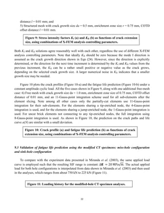 22
distance l = 0.01 mm; and
5) Structured mesh with crack growth size da = 0.5 mm, enrichment zone size r = 0.75 mm, COTD
offset distance l = 0.01 mm.
Both KI and KII solutions agree reasonably well with each other, regardless the use of different X-FEM
analysis controlling parameters. Note that ideally KII should be zero because the mode I direction is
assumed as the crack growth direction shown in Eqn (24). However, since the direction is explicitly
determined, or the direction for the next time increment is determined by the KI and KII values from the
previous increment, the KII can be a rather small positive or negative value as the crack grows,
depending on the selected crack growth size. A larger numerical noise in KII indicates that a smaller
growth size may be needed.
Figure 10 plots the crack profiles (Figure 10-a) and the fatigue life prediction (Figure 10-b) under a
constant amplitude cyclic load. All the five cases shown in Figure 9, along with one additional free-mesh
case: 6) Free mesh with crack growth size da = 1.0 mm, enrichment zone size of 0.75 mm, COTD offset
distance of 0.01 mm, and an 11-Gauss-point integration scheme used for all sub-elements after the
element slicing. Note among all other cases only the partially-cut elements use 11-Gauss-point
integration for their sub-elements. For the elements sharing a tip-enriched node, the 4-Gauss-point
integration is used, and for the elements sharing a jump-enriched node, the 1-Gauss-point integration is
used. For uncut brick elements not connecting to any tip-enriched nodes, the full integration using
8-Gauss-point integration is used. As shown in Figure 10, the prediction on the crack paths and life
curve a(N) are similar with a small deviation.
9.3 Validation of fatigue life prediction using the modified CT specimens: miss-hole configuration
and sink-hole configuration
To compare with the experiment data presented in Miranda et al. (2003), the same applied load
curve is employed such that the resulting SIF range is constant: Δ𝐾 = 20 MPa m. The actual applied
load for both hole configurations is interpolated from data shown in Miranda et al. (2003) and then used
in the analyses, which ranges from about 750 kN to 225 kN (Figure 11).
Figure 9: Stress intensity factors KI (a) and KII (b) as functions of crack extension
size, using combinations of X-FEM analysis controlling parameters.
Figure 10: Crack profile (a) and fatigue life prediction (b) as functions of crack
extension size, using combinations of X-FEM analysis controlling parameters.
Figure 11: Loading history for the modified-hole CT specimen analyses.
 