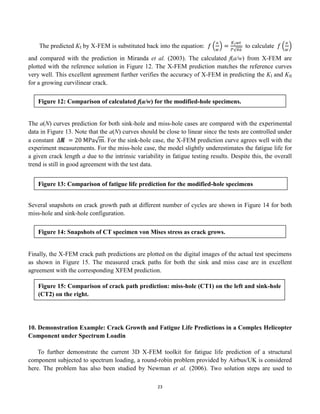 23
The predicted KI by X-FEM is substituted back into the equation: 𝑓
𝑎
𝑤
=
𝐾𝐼𝑤𝑡
𝑃 𝜋𝑎
to calculate 𝑓
𝑎
𝑤
and compared with the prediction in Miranda et al. (2003). The calculated f(a/w) from X-FEM are
plotted with the reference solution in Figure 12. The X-FEM prediction matches the reference curves
very well. This excellent agreement further verifies the accuracy of X-FEM in predicting the KI and KII
for a growing curvilinear crack.
The a(N) curves prediction for both sink-hole and miss-hole cases are compared with the experimental
data in Figure 13. Note that the a(N) curves should be close to linear since the tests are controlled under
a constant Δ𝐾 = 20 MPa m. For the sink-hole case, the X-FEM prediction curve agrees well with the
experiment measurements. For the miss-hole case, the model slightly underestimates the fatigue life for
a given crack length a due to the intrinsic variability in fatigue testing results. Despite this, the overall
trend is still in good agreement with the test data.
Several snapshots on crack growth path at different number of cycles are shown in Figure 14 for both
miss-hole and sink-hole configuration.
Finally, the X-FEM crack path predictions are plotted on the digital images of the actual test specimens
as shown in Figure 15. The measured crack paths for both the sink and miss case are in excellent
agreement with the corresponding XFEM prediction.
10. Demonstration Example: Crack Growth and Fatigue Life Predictions in a Complex Helicopter
Component under Spectrum Loadin
To further demonstrate the current 3D X-FEM toolkit for fatigue life prediction of a structural
component subjected to spectrum loading, a round-robin problem provided by Airbus/UK is considered
here. The problem has also been studied by Newman et al. (2006). Two solution steps are used to
Figure 12: Comparison of calculated f(a/w) for the modified-hole specimens.
Figure 13: Comparison of fatigue life prediction for the modified-hole specimens
Figure 14: Snapshots of CT specimen von Mises stress as crack grows.
Figure 15: Comparison of crack path prediction: miss-hole (CT1) on the left and sink-hole
(CT2) on the right.
 