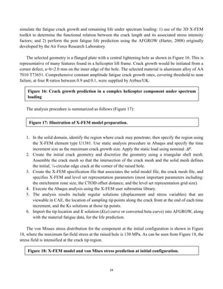 24
simulate the fatigue crack growth and remaining life under spectrum loading: 1) use of the 3D X-FEM
toolkit to determine the functional relation between the crack length and its associated stress intensity
factors; and 2) perform the post fatigue life prediction using the AFGROW (Harter, 2008) originally
developed by the Air Force Research Laboratory.
The selected geometry is a flanged plate with a central lightening hole as shown in Figure 16. This is
representative of many features found in a helicopter lift frame. Crack growth would be initiated from a
corner defect, a=b=2.0 mm on the inner edge of the hole. The selected material is aluminum alloy of AA
7010 T73651. Comprehensive constant amplitude fatigue crack growth rates, covering threshold to near
failure, at four R-ratios between 0.9 and 0.1, were supplied by Airbus/UK.
The analysis procedure is summarized as follows (Figure 17):
1. In the solid domain, identify the region where crack may penetrate; then specify the region using
the X-FEM element type U1381. Use static analysis procedure in Abaqus and specify the time
increment size as the maximum crack growth size. Apply the static load using nominal P.
2. Create the initial crack geometry and discretize the geometry using a triangular shell mesh.
Assemble the crack mesh so that the intersection of the crack mesh and the solid mesh defines
the initial, ¼-circular edge crack at the corner of the raised hole.
3. Create the X-FEM specification file that associates the solid model file, the crack mesh file, and
specifies X-FEM and level set representation parameters (most important parameters including:
the enrichment zone size, the CTOD offset distance, and the level set representation grid size).
4. Execute the Abaqus analysis using the X-FEM user subroutine library.
5. The analysis results include regular solutions (displacement and stress variables) that are
viewable in CAE, the location of sampling tip points along the crack front at the end of each time
increment, and the Ks solutions at those tip points.
6. Import the tip location and K solution (K(a) curve or converted beta curve) into AFGROW, along
with the material fatigue data, for the life prediction.
The von Misses stress distribution for the component at the initial configuration is shown in Figure
18, where the maximum far-field stress at the raised hole is 130 MPa. As can be seen from Figure 18, the
stress field is intensified at the crack tip region.
Figure 16: Crack growth prediction in a complex helicopter component under spectrum
loading
Figure 17: Illustration of X-FEM model preparation.
Figure 18: X-FEM model and von Mises stress prediction at initial configuration.
 