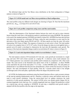 25
The deformed shape and the Von Misses stress distribution at the final configuration of fatigue
analysis is shown in Figure 19.
The crack profiles using two different mesh designs are showing in Figure 20. Note that the maximum
growth size, 𝛥𝑎max as in Eqn (27) is set to be 0.5 mm.
After the determination of the functional relation between the crack size and its stress intensity
factors along the crack front, a life prediction analysis is performed next using AFGROW. The spectrum
to be used is the standard spectrum ASTERIX provided by Airbus/UK. ASTERIX has been derived from
real strain data measured on a helicopter lift frame, using the same procedures as were used for the
derivation of the rotor blade spectra HELIX and FEL. All three spectra are from the same 140 sorties
representing 190.5 hours of flight. The sequence of maneuvers in each sortie is fixed. The total number
of cycles in its complete form is 3.67 X 105
cycles. Given the fatigue test data at several applied ratios, a
general curve-fit model is developed to characterize the load ratio (R) dependent crack growth. The
accuracy of the load ratio dependent fatigue model at several distinct R values is shown in Figure 21.
The total analysis consists of 40 increments (0.5 mm max. crack growth per increment) in a single
step, and took 3410 wall o'clock seconds on a laptop PC. A relatively coarse mesh (element size
0.3~1.0mm) generates very consistent crack profiles and K estimates by comparison with a finer mesh
model. The crack travels to the threshold zone (about 5mm of the Y coordinate) at about 390,000
cycles and before the end of the main plate ( Y=17 mm) at about 480,000 cycles. The early phase of
predicted life is very different from the previous 2D predictions, which verifies the necessity of using 3D
analysis. The early development of crack profiles, from the ¼-circular initial crack to the straight
cut-through crack in the main plate, significantly affects the fatigue life prediction result.
In X-FEM, the displacement enrichment using four branch functions allows a quite accurate estimate
of the near-tip opening displacements and K’s; therefore a relatively coarse and uniform mesh can be
used in crack growth simulation. Using the narrow-band level set updates minimizes the mesh
sensitivity of crack growth prediction. The current X-FEM solver can already predict fatigue life for
constant-magnitude cyclic load case. For a variable-magnitude load case, fatigue life prediction is relied
on a step-by-step, one-way coupling to AFGROW. In each step, a simplified crack growth model is
adopted with the K(a) profile at the free edge as the input data.
Figure 19: X-FEM model and von Mises stress prediction at final configuration.
Figure 20: Crack profiles comparison using coarse and fine mesh models.
Figure 21: Load ratio dependent fatigue model at several distinct r values.
 