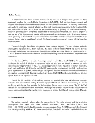 26
11. Conclusions
A three-dimensional finite element method for the analysis of fatigue crack growth has been
developed based on the extended finite element method (X-FEM). Both step function enrichments and
singular enrichments to capture the behavior near the crack front are included. The resulting formulation
can deal with small scale plasticity effectively. The crack morphology is described by level set methods
that, in conjunction with X-FEM, allow for convenient modeling of growing cracks without remeshing:
the crack geometry can be completely independent of the structure of the mesh. The method employs a
new variant of the fast marching method which enables efficient updates of the level sets, and thus the
crack geometry. In this method, triquintic interpolants are used for front reconstruction and the level set
updates that are used to model crack growth. Methods for dealing with crack closure effects have also
been described.
The methodologies have been incorporated in the Abaqus program. The user element option is
employed to implement the X-FEM elements. By means of the UXTERNALDB the analysis flow is
controlled, including the integration of the fast marching method solver and the special output features for
X-FEM. Verification and validation studies were performed using standard and modified compact tension
specimens.
For the standard CT specimen, the fracture parameters predicted from the X-FEM toolkit agree very
well with the analytical solution. A parametric study has also been performed to explore the mesh
sensitivity and the perturbation of the XFEM modeling parameters on the prediction of fracture parameter,
crack path, and fatigue life. Using the modified CT specimens for miss-hole and sink-hole configurations
given by Miranda et al. (2003), distinct fatigue crack growth behavior was simulated and showed to have
an excellent agreement with the experimental observations. The X-FEM prediction of the fatigue life also
agrees well with the reported test data.
Finally, the full capability of the tool was revealed via its application to a 3D helicopter lift frame
subjected to a real spectrum loading. Excellent agreement has been achieved by comparing the model
prediction with the test data provided by Airbus at two fatigue crack growth stages. The 3D X-FEM
analysis has also demonstrated that the use of a 2D through-the-thickness crack would be too conservative
since a significant number of cycles have been exhausted in forming the 2D crack from an initial 3D crack.
Acknowledgements
The authors gratefully acknowledge the support for X-FEM solid element and life prediction
development from ONR 331 under contract N00014-07-C-0442, N00014-08-C-0433, and
N00014-09-C-0416 with Dr. Paul Hess as the program manager. Some X-FEM framework development
was also supported by AFRL/MLBC under contract FA8650-07-C-5015 with Dr. David Mollenhauer as
 