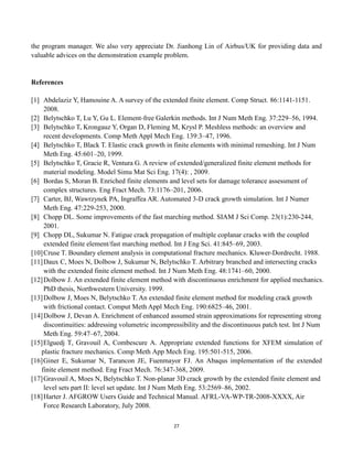 27
the program manager. We also very appreciate Dr. Jianhong Lin of Airbus/UK for providing data and
valuable advices on the demonstration example problem.
References
[1] Abdelaziz Y, Hamouine A. A survey of the extended finite element. Comp Struct. 86:1141-1151.
2008.
[2] Belytschko T, Lu Y, Gu L. Element-free Galerkin methods. Int J Num Meth Eng. 37:229–56, 1994.
[3] Belytschko T, Krongauz Y, Organ D, Fleming M, Krysl P. Meshless methods: an overview and
recent developments. Comp Meth Appl Mech Eng. 139:3–47, 1996.
[4] Belytschko T, Black T. Elastic crack growth in finite elements with minimal remeshing. Int J Num
Meth Eng. 45:601–20, 1999.
[5] Belytschko T, Gracie R, Ventura G. A review of extended/generalized finite element methods for
material modeling. Model Simu Mat Sci Eng. 17(4): , 2009.
[6] Bordas S, Moran B. Enriched finite elements and level sets for damage tolerance assessment of
complex structures. Eng Fract Mech. 73:1176–201, 2006.
[7] Carter, BJ, Wawrzynek PA, Ingraffea AR. Automated 3-D crack growth simulation. Int J Numer
Meth Eng. 47:229-253, 2000.
[8] Chopp DL. Some improvements of the fast marching method. SIAM J Sci Comp. 23(1):230-244,
2001.
[9] Chopp DL, Sukumar N. Fatigue crack propagation of multiple coplanar cracks with the coupled
extended finite element/fast marching method. Int J Eng Sci. 41:845–69, 2003.
[10]Cruse T. Boundary element analysis in computational fracture mechanics. Kluwer-Dordrecht. 1988.
[11]Daux C, Moes N, Dolbow J, Sukumar N, Belytschko T. Arbitrary branched and intersecting cracks
with the extended finite element method. Int J Num Meth Eng. 48:1741–60, 2000.
[12]Dolbow J. An extended finite element method with discontinuous enrichment for applied mechanics.
PhD thesis, Northwestern University. 1999.
[13]Dolbow J, Moes N, Belytschko T. An extended finite element method for modeling crack growth
with frictional contact. Comput Meth Appl Mech Eng. 190:6825–46, 2001.
[14]Dolbow J, Devan A. Enrichment of enhanced assumed strain approximations for representing strong
discontinuities: addressing volumetric incompressibility and the discontinuous patch test. Int J Num
Meth Eng. 59:47–67, 2004.
[15]Elguedj T, Gravouil A, Combescure A. Appropriate extended functions for XFEM simulation of
plastic fracture mechanics. Comp Meth App Mech Eng. 195:501-515, 2006.
[16]Giner E, Sukumar N, Tarancon JE, Fuenmayor FJ. An Abaqus implementation of the extended
finite element method. Eng Fract Mech. 76:347-368, 2009.
[17]Gravouil A, Moes N, Belytschko T. Non-planar 3D crack growth by the extended finite element and
level sets part II: level set update. Int J Num Meth Eng. 53:2569–86, 2002.
[18]Harter J. AFGROW Users Guide and Technical Manual. AFRL-VA-WP-TR-2008-XXXX, Air
Force Research Laboratory, July 2008.
 
