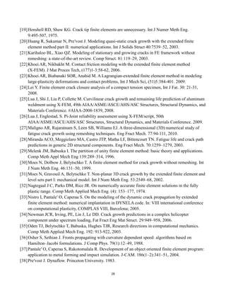 28
[19]Henshell RD, Shaw KG. Crack tip finite elements are unnecessary. Int J Numer Meth Eng.
9:495-507, 1975.
[20]Huang R, Sukumar N, Pre′vost J. Modeling quasi-static crack growth with the extended finite
element method part II: numerical applications. Int J Solids Struct 40:7539–52, 2003.
[21]Karihaloo BL, Xiao QZ. Modeling of stationary and growing cracks in FE framework without
remeshing: a state-of-the-art review. Comp Struct. 81:119–29, 2003.
[22]Khoei AR, Nikbakht M. Contact friction modeling with the extended finite element method
(X-FEM). J Mat Proces Tech, (177)1-3:58-62, 2006.
[23]Khoei AR, Biabanaki SOR, Anahid M. A Lagrangian-extended finite element method in modeling
large-plasticity deformations and contact problems, Int J Mech Sci, (51)5:384-401. 2009.
[24]Lei Y. Finite element crack closure analysis of a compact tension specimen, Int J Fat. 30: 21-31,
2008.
[25]Lua J, Shi J, Liu P, Collette M. Curvilinear crack growth and remaining life prediction of aluminum
weldment using X-FEM, 49th AIAA/ASME/ASCE/AHS/ASC Structures, Structural Dynamics, and
Materials Conference. #AIAA-2008-1839, 2008.
[26]Lua J, Englestad, S. Pi-Joint reliability assessment using X-FEM/script, 50th
AIAA/ASME/ASCE/AHS/ASC Structures, Structural Dynamics, and Materials Conference. 2009.
[27]Maligno AR, Rajaratnam S, Leen SB, Williams EJ. A three-dimensional (3D) numerical study of
fatigue crack growth using remeshing techniques. Eng Fract Mech. 77:94-111, 2010.
[28]Miranda ACO, Meggiolaro MA, Castro JTP, Matha LF, Bittencourt TN. Fatigue life and crack path
predictions in generic 2D structural components. Eng Fract Mech. 70:1259–1279, 2003.
[29]Melenk JM, Babuska I. The partition of unity finite element method: basic theory and applications.
Comp Meth Appl Mech Eng 139:289–314, 1996.
[30]Moes N, Dolbow J, Belytschko T. A finite element method for crack growth without remeshing. Int
J Num Meth Eng. 46:131–50, 1999.
[31]Moes N, Gravouil A, Belytschko T. Non-planar 3D crack growth by the extended finite element and
level sets part I: mechanical model. Int J Num Meth Eng. 53:2549–68, 2002.
[32]Nagtegaal J C, Parks DM, Rice JR. On numerically accurate finite element solutions in the fully
plastic range. Comp Meth Applied Mech Eng. (4): 153–177, 1974.
[33]Nistro I, Pantale′ O, Caperaa S. On the modeling of the dynamic crack propagation by extended
finite element method: numerical implantation in DYNELA code. In: VIII international conference
on computational plasticity, COMPLAS VIII, Barcelona; 2005.
[34]Newman JCR, Irving, PE, Lin J, Le DD. Crack growth predictions in a complex helicopter
component under spectrum loading, Fat Fract Eng Mat Struct. 29:949–958, 2006.
[35]Oden TJ, Belytschko T, Babuska, Hughes TJR, Research directions in computational mechanics.
Comp Meth Applied Mech Eng. 192: 913-922, 2003.
[36]Osher S, Sethian J. Fronts propagating with curvature dependent speed: algorithms based on
Hamilton–Jacobi formulations. J Comp Phys. 79(1):12–49, 1988.
[37]Pantale′ O, Caperaa S, Rakotomalala R. Development of an object oriented finite element program:
application to metal forming and impact simulation. J-CAM. 186(1–2):341–51, 2004.
[38]Pre′vost J. Dynaflow. Princeton University. 1983.
 