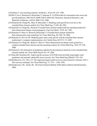 29
[39]Sethian J. Fast marching methods. SIAM Rev. 41(2):199–235, 1999.
[40]Shi J, Lua J, Waisman H, Belytschko T, Sukumar N. X-FEM toolkit for automated crack onset and
growth prediction, 49th AIAA/ASME/ASCE/AHS/ASC Structures, Structural Dynamics, and
Materials Conference. #AIAA-2008-1763, 2008.
[41]Stolarska M, Chopp DL, Moes N, Belyschko T. Modeling crack growth by level sets in the
extended finite element method. Int J Num Meth Eng. 51:943–60, 2001.
[42]Sukumar N, Chopp DL, Moran B. Extended finite element method and fast marching method for
three-dimensional fatigue crack propagation. Eng Fract Mech. 70:29–48, 1999.
[43]Sukumar N, Moes N, Moran B, Belytschko T. Extended finite element method for
three-dimensional crack modelling. Int J Num Meth Eng, 48:1549–70, 2000.
[44]Sukumar N, Pre′vost JH. Modeling quasi-static crack growth with the extended finite element
method part I: computer implementation. Int J Solids Struct 40:7513–37, 2003.
[45]Sukumar N, Chopp DL, Bechet E, Moes N. Three-dimensional non-planar crack growth by a
coupled extended finite element and fast marching method, Int J Num Meth Eng. 76(5):727-748,
2008.
[46]Ventura G. On elimination of quadrature subcells for discontinuous functions in the extended finite
element method. Int J Num Meth Eng 66:761–95, 2006.
[47]Xiao QZ, Karihaloo BL. Improving the accuracy of X-FEM crack tip fields using higher order
quadrature and statically admissible stress recovery. Int J Num Meth Eng 2006;66:1378–410.
[48]Zienkiewicz, O C, Zhu, J Z. The superconvergence patch recovery and a posteriori estimates. Part 1:
The recovery technique, Int J Num Meth Eng. 33: 1331—1364, 1992.
[49]Zienkiewicz, OC, Taylor, RL. The Finite Element Method, Fifth edition, Butterworth-Heinemann.
2000.
 