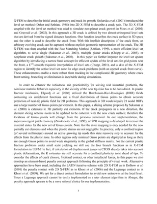 5
X-FEM to describe the initial crack geometry and track its growth. Stolarska et al. (2001) introduced the
level set method (Osher and Sethian, 1988) into 2D X-FEM to describe a crack path. The 3D X-FEM
coupled with the level set method was used to simulate non-planar crack growth in Moes et al. (2002)
and Gravouil et al. (2002). In this approach a 3D crack is defined by two almost-orthogonal level sets
that are derived from the signed distance functions. One function describes the crack surface in 3D space
and the other is used to describe the crack front. With this implicit description of the crack front, an
arbitrary evolving crack can be captured without explicit geometric representation of the crack. The 3D
X-FEM was then coupled with the Fast Marching Method (Sethian, 1999), a more efficient level set
algorithm, to solve single (Sukumar et al., 2003), multiple planar cracks (Chopp et al., 2003), or
nonplanar crack growth (Sukumar et al., 2008). In this paper we further improve the level set update
algorithm by introducing a narrow band concept for efficient update of the level sets for grid points near
the front, a C(2)
-smooth triquintic interpolation of level sets (Chopp, 2001), and a skin of the X-FEM
region to identify the active level set zone for edge crack problems (with an opened crack front curve).
These enhancements enable a more robust front tracking in the complicated 3D geometry where crack
front turning, branching or elimination is inevitable during simulations.
In order to enhance the robustness and practicability for solving real industrial problems, the
nonlinear material behavior especially in the vicinity of the near tip zone has to be considered. In plastic
fracture mechanics, Elguedj et al. (2006) utilized the Hutchinson-Rice-Rosengren (HRR) fields
containing six enrichment functions and a fixed distribution of Gauss points to obtain accurate
prediction of near-tip plastic field for 2D problems. This approach in 3D would require 21 nodal DOFs
and a large number of Gauss points per element. In this paper, a slicing scheme proposed by Sukumar et
al. (2000) is extended to 3D partially cut elements. If the crack propagates in a new direction, the
element slicing scheme needs to be updated to be coherent with the new crack surface; therefore the
locations of Guass points will change from the previous increment. In our implementation, the
superconvergent patch recovery (Zienkiewicz et al., 1992), or SPR mapping is developed to recover the
material states for the new set of Gauss points. Note that the state mapping is only needed for the new
partially cut elements and when the plastic strains are not negligible. In practice, only a confined region
(of several millimeters) around an active growing tip needs this state recovery step to account for the
effects from the plastic zone. In other regions only minimal Gauss points are deployed as long as there
are enough Gauss points to avoid weak singularity in the global stiffness matrix. For the current plastic
fracture problems under small scale yielding we still use the four branch functions as in X-FEM
formulation in LEFM. In fact, if calculation of displacement jumps in CTOD already takes into account
plastic deformations, the K estimates are still accurate for a confined plasticity zone ahead of tips. To
consider the effects of crack closure, frictional contact, or other interfacial forces, in this paper we also
develop an element-based penalty contact approach following the principle of virtual work. Alternative
approaches have been used, including the LATIN iterative scheme with 2D X-FEM as in Dolbow et al.
(2001) the penalty contact with 2D X-FEM as in Khoei et al. (2006) and the Lagrange contact as in
Khoei et al. (2009). We opt for a direct contact formulation to avoid new unknowns at the local level.
Since a Lagrange approach cannot be easily implemented as a user element algorithm in Abaqus, the
penalty approach appears to be a more rational choice for our implementation.
 
