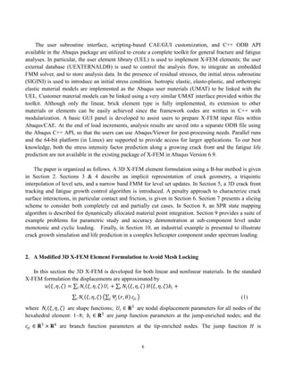 6
The user subroutine interface, scripting-based CAE/GUI customization, and C++ ODB API
available in the Abaqus package are utilized to create a complete toolkit for general fracture and fatigue
analyses. In particular, the user element library (UEL) is used to implement X-FEM elements; the user
external database (UEXTERNALDB) is used to control the analysis flow, to integrate an embedded
FMM solver, and to store analysis data. In the presence of residual stresses, the initial stress subroutine
(SIGINI) is used to introduce an initial stress condition. Isotropic elastic, elasto-plastic, and orthotropic
elastic material models are implemented as the Abaqus user materials (UMAT) to be linked with the
UEL. Customer material models can be linked using a very similar UMAT interface provided within the
toolkit. Although only the linear, brick element type is fully implemented, its extension to other
materials or elements can be easily achieved since the framework codes are written in C++ with
modularization. A basic GUI panel is developed to assist users to prepare X-FEM input files within
Abaqus/CAE. At the end of load increments, analysis results are saved into a separate ODB file using
the Abaqus C++ API, so that the users can use Abaqus/Viewer for post-processing needs. Parallel runs
and the 64-bit platform (in Linux) are supported to provide access for larger applications. To our best
knowledge, both the stress intensity factor prediction along a growing crack front and the fatigue life
prediction are not available in the existing package of X-FEM in Abaqus Version 6.9.
The paper is organized as follows. A 3D X-FEM element formulation using a B-bar method is given
in Section 2. Sections 3 & 4 describe an implicit representation of crack geometry, a triquintic
interpolation of level sets, and a narrow band FMM for level set updates. In Section 5, a 3D crack front
tracking and fatigue growth control algorithm is introduced. A penalty approach to characterize crack
surface interactions, in particular contact and friction, is given in Section 6. Section 7 presents a slicing
scheme to consider both completely cut and partially cut cases. In Section 8, an SPR state mapping
algorithm is described for dynamically allocated material point integration. Section 9 provides a suite of
example problems for parametric study and accuracy demonstration at sub-component level under
monotonic and cyclic loading. Finally, in Section 10, an industrial example is presented to illustrate
crack growth simulation and life prediction in a complex helicopter component under spectrum loading.
2. A Modified 3D X-FEM Element Formulation to Avoid Mesh Locking
In this section the 3D X-FEM is developed for both linear and nonlinear materials. In the standard
X-FEM formulation the displacements are approximated by
𝑢 𝜉, 𝜂, 𝜁 = 𝑁𝑖 𝜉, 𝜂, 𝜁
𝑖 𝑈𝑖 + 𝑁𝑖 𝜉, 𝜂, 𝜁
𝑖 𝐻 𝜉, 𝜂, 𝜁 𝑏𝑖 +
𝑁𝑖 𝜉, 𝜂, 𝜁
𝑖 𝛹𝑗 𝑟, 𝜃
𝑗 𝑐𝑗𝑖 (1)
where 𝑁𝑖 𝜉, 𝜂, 𝜁 are shape functions; 𝑈𝑖 ∈ 𝐑3
are nodal displacement parameters for all nodes of the
hexahedral element: 1~8; 𝑏𝑖 ∈ 𝐑3
are jump function parameters at the jump-enriched nodes; and the
𝑐𝑗𝑖 ∈ 𝐑3
× 𝐑4
are branch function parameters at the tip-enriched nodes. The jump function 𝐻 is
 