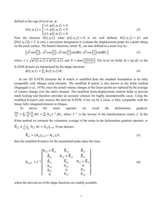 7
defined as the sign of level set 𝜑:
𝐻 𝜉, 𝜂, 𝜁 =
+1: 𝜑 𝜉, 𝜂, 𝜁 > 0
−1: 𝜑 𝜉, 𝜂, 𝜁 < 0
±1: 𝜑 𝜉, 𝜂, 𝜁 = 0
(2)
Note the function 𝐻 𝜉, 𝜂, 𝜁 when 𝜑 𝜉, 𝜂, 𝜁 = 0 is not well defined; 𝐻 𝜉, 𝜂, 𝜁 = ±1 and
𝐻 𝜉, 𝜂, 𝜁 = 2 is only a convenient designation to evaluate the displacement jumps for a point sitting
on the crack surface. The branch functions, noted 𝛹𝑗 , are also defined in a usual way by:
𝑟 sin
𝜃
2
, 𝑟 cos
𝜃
2
, 𝑟 sin
𝜃
2
sin⁡
(𝜃) , 𝑟 cos
𝜃
2
sin⁡
(𝜃) (3)
where 𝑟 = 𝜑2(𝜉, 𝜂, 𝜁) + 𝜓2(𝜉, 𝜂, 𝜁) and 𝜃 = atan
𝜑(𝜉,𝜂,𝜁)
𝜓(𝜉,𝜂,𝜁)
. The level set fields 𝜙 = {𝜑, 𝜓} in the
X-FEM domain are interpolated by the shape functions:
𝜙 𝜉, 𝜂, 𝜁 = 𝑁𝑖(𝜉, 𝜂, 𝜁)
𝑖 𝛷𝑖. (4)
In our 3D X-FEM elements the B matrix is modified from the standard formulation to be fully
compatible with Abaqus solid elements. The modified B matrix is also known as the B-bar method
(Nagtegaal et al., 1974), since the actual volume changes at the Gauss points are replaced by the average
of volume change over the entire element. The modified strain-displacement relation helps to prevent
mesh locking and therefore provides an accurate solution for highly incompressible cases. Using the
modified B-matrix also ensures the derived X-FEM, if not cut by a crack, is fully compatible with the
linear, fully integrated element in Abaqus.
To derive the strain operator we recall the deformation gradient:
𝜕𝛥𝑢
𝜕𝑥
=
𝜕𝑁𝑖
𝜕𝜉
𝜕𝜉
𝜕𝑥
𝑖 𝛥𝑈𝑖 = 𝑁𝑖,𝜉 𝐽−1
𝑖 𝛥𝑈𝑖, where 𝐽−1
is the inverse of the transformation matrix 𝐽. In the
B-bar method we estimate the volumetric average of the terms in the deformation gradient operator, or
𝑁𝑖,𝜉 ≜
1
𝑉𝑒
𝑁𝑖,𝜉 𝑑𝑣
𝑉𝑒
≈ 𝑁𝑖,𝜉 |𝜉=0. If one denotes:
𝑁𝑖,𝜉 = (𝑁𝑖,𝜉 |𝜉=0 − 𝑁𝑖,𝜉 )/3, (5)
then the modified B-matrix for the unenriched nodes takes the form:
𝐵𝑖,con = 𝐽−1
𝑁𝑖,𝜉 + 𝑁𝑖,𝜉 𝑁𝑖,𝜂 𝑁𝑖,𝜁
𝑁𝑖,𝜉
𝑁𝑖,𝜉
𝑁𝑖,𝜂
𝑁𝑖,𝜁
0
𝑁𝑖,𝜂 + 𝑁𝑖,𝜂
𝑁𝑖,𝜂
𝑁𝑖,𝜉
0
𝑁𝑖,𝜁
𝑁𝑖,𝜁
𝑁𝑖,𝜁 + 𝑁𝑖,𝜁
0
𝑁𝑖,𝜉
𝑁𝑖,𝜂
(6)
where the derivatives of the shape functions are readily available.
 