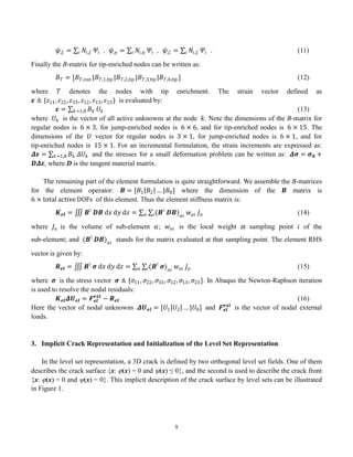 9
𝜓,𝜉 = 𝑁𝑖,𝜉
𝑖 𝛹𝑖 , 𝜓,𝜂 = 𝑁𝑖,𝜂
𝑖 𝛹𝑖 , 𝜓,𝜁 = 𝑁𝑖,𝜁
𝑖 𝛹𝑖 . (11)
Finally the B-matrix for tip-enriched nodes can be written as:
𝐵𝑇 = [𝐵𝑇,con |𝐵𝑇,1,tip |𝐵𝑇,2,tip |𝐵𝑇,3,tip |𝐵𝑇,4,tip ] (12)
where 𝑇 denotes the nodes with tip enrichment. The strain vector defined as
𝜺 ≜ {𝜀11, 𝜀22, 𝜀33, 𝜀12, 𝜀13, 𝜀23} is evaluated by:
𝜺 = 𝐵𝑘
𝑘=1,8 𝑈𝑘 (13)
where 𝑈𝑘 is the vector of all active unknowns at the node 𝑘. Note the dimensions of the B-matrix for
regular nodes is 6 × 3, for jump-enriched nodes is 6 × 6, and for tip-enriched nodes is 6 × 15. The
dimensions of the 𝑈 vector for regular nodes is 3 × 1, for jump-enriched nodes is 6 × 1, and for
tip-enriched nodes is 15 × 1. For an incremental formulation, the strain increments are expressed as:
𝜟𝜺 = 𝐵𝑘
𝑘=1,8 𝛥𝑈𝑘 and the stresses for a small deformation problem can be written as: 𝜟𝝈 = 𝝈𝟎 +
𝑫𝜟𝜺, where D is the tangent material matrix.
The remaining part of the element formulation is quite straightforward. We assemble the B-matrices
for the element operator: 𝑩 = [𝐵1 𝐵2 … |𝐵8] where the dimension of the 𝑩 matrix is
6 × total active DOFs of this element. Thus the element stiffness matrix is:
𝑲𝒆𝒍 = 𝑩⊺
𝑫𝑩 d𝑥 d𝑦 d𝑧 = (𝑩⊺
𝑫𝑩)𝛼𝑖
𝑤𝛼𝑖
𝑖 𝐽𝛼
𝛼 (14)
where 𝐽𝛼 is the volume of sub-element 𝛼; 𝑤𝛼𝑖 is the local weight at sampling point 𝑖 of the
sub-element; and (𝑩⊺
𝑫𝑩)𝛼𝑖
stands for the matrix evaluated at that sampling point. The element RHS
vector is given by:
𝑹𝒆𝒍 = 𝑩⊺
𝝈 d𝑥 d𝑦 d𝑧 = (𝑩⊺
𝝈)𝛼𝑖
𝑤𝛼𝑖
𝑖 𝐽𝛼
𝛼 (15)
where 𝝈 is the stress vector 𝝈 ≜ {𝜎11, 𝜎22, 𝜎33, 𝜎12, 𝜎13, 𝜎23}. In Abaqus the Newton-Raphson iteration
is used to resolve the nodal residuals:
𝑲𝒆𝒍𝜟𝑼𝒆𝒍 = 𝑭𝒆𝒍
𝒆𝒙𝒕
− 𝑹𝒆𝒍 (16)
Here the vector of nodal unknowns 𝜟𝑼𝒆𝒍 = [𝑈1 𝑈2 … |𝑈8] and 𝑭𝒆𝒍
𝒆𝒙𝒕
is the vector of nodal external
loads.
3. Implicit Crack Representation and Initialization of the Level Set Representation
In the level set representation, a 3D crack is defined by two orthogonal level set fields. One of them
describes the crack surface {x: (x) = 0 and (x) ≤ 0}, and the second is used to describe the crack front
{x: (x) = 0 and (x) = 0}. This implicit description of the crack surface by level sets can be illustrated
in Figure 1.
 