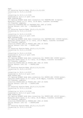 PASV
227 Entering Passive Mode (10,0,1,11,12,122)
connecting to 10.0.1.11:3194
- -
connecting to 10.0.1.11:3194
Connected to 10.0.1.11 port 3194
RETR PGAPU9B.RSS
150 Opening BINARY mode data connection for PGAPU9B.RSS (0 bytes).
Received 0 bytes in 0.1 secs, (0.00 bps), transfer succeeded
226 Transfer complete.
receiving PLAYPROP.RSS as PLAYPROP.RSS (940 of 2028)
Saving restart info for - PLAYPROP.RSS
PASV
227 Entering Passive Mode (10,0,1,11,12,123)
connecting to 10.0.1.11:3195
- -
connecting to 10.0.1.11:3195
Connected to 10.0.1.11 port 3195
RETR PLAYPROP.RSS
150 Opening BINARY mode data connection for PLAYPROP.RSS (109344 bytes).
Received 109344 bytes in 0.1 secs, (10.47 Mbps), transfer succeeded
226 Transfer complete.
receiving POOPS1.RSS as POOPS1.RSS (941 of 2028)
Saving restart info for - POOPS1.RSS
PASV
227 Entering Passive Mode (10,0,1,11,12,124)
connecting to 10.0.1.11:3196
- -
connecting to 10.0.1.11:3196
Connected to 10.0.1.11 port 3196
RETR POOPS1.RSS
150 Opening BINARY mode data connection for POOPS1.RSS (54084 bytes).
Received 54084 bytes in 0.1 secs, (5.18 Mbps), transfer succeeded
226 Transfer complete.
receiving POOPS2.RSS as POOPS2.RSS (942 of 2028)
Saving restart info for - POOPS2.RSS
PASV
227 Entering Passive Mode (10,0,1,11,12,125)
connecting to 10.0.1.11:3197
- -
connecting to 10.0.1.11:3197
Connected to 10.0.1.11 port 3197
RETR POOPS2.RSS
150 Opening BINARY mode data connection for POOPS2.RSS (50444 bytes).
Received 50444 bytes in 0.1 secs, (4.82 Mbps), transfer succeeded
226 Transfer complete.
receiving POOPS3.RSS as POOPS3.RSS (943 of 2028)
Saving restart info for - POOPS3.RSS
PASV
227 Entering Passive Mode (10,0,1,11,12,126)
connecting to 10.0.1.11:3198
- -
connecting to 10.0.1.11:3198
Connected to 10.0.1.11 port 3198
RETR POOPS3.RSS
150 Opening BINARY mode data connection for POOPS3.RSS (45120 bytes).
Received 45120 bytes in 0.1 secs, (4.32 Mbps), transfer succeeded
226 Transfer complete.
receiving POOPS4.RSS as POOPS4.RSS (944 of 2028)
Saving restart info for - POOPS4.RSS
PASV
227 Entering Passive Mode (10,0,1,11,12,127)
connecting to 10.0.1.11:3199
- -
 