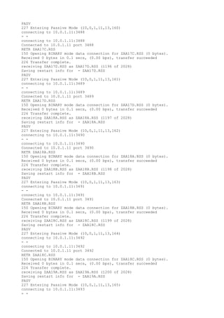 PASV
227 Entering Passive Mode (10,0,1,11,13,160)
connecting to 10.0.1.11:3488
- -
connecting to 10.0.1.11:3488
Connected to 10.0.1.11 port 3488
RETR ZAA17C.RSS
150 Opening BINARY mode data connection for ZAA17C.RSS (0 bytes).
Received 0 bytes in 0.1 secs, (0.00 bps), transfer succeeded
226 Transfer complete.
receiving ZAA17D.RSS as ZAA17D.RSS (1196 of 2028)
Saving restart info for - ZAA17D.RSS
PASV
227 Entering Passive Mode (10,0,1,11,13,161)
connecting to 10.0.1.11:3489
- -
connecting to 10.0.1.11:3489
Connected to 10.0.1.11 port 3489
RETR ZAA17D.RSS
150 Opening BINARY mode data connection for ZAA17D.RSS (0 bytes).
Received 0 bytes in 0.1 secs, (0.00 bps), transfer succeeded
226 Transfer complete.
receiving ZAA18A.RSS as ZAA18A.RSS (1197 of 2028)
Saving restart info for - ZAA18A.RSS
PASV
227 Entering Passive Mode (10,0,1,11,13,162)
connecting to 10.0.1.11:3490
- -
connecting to 10.0.1.11:3490
Connected to 10.0.1.11 port 3490
RETR ZAA18A.RSS
150 Opening BINARY mode data connection for ZAA18A.RSS (0 bytes).
Received 0 bytes in 0.1 secs, (0.00 bps), transfer succeeded
226 Transfer complete.
receiving ZAA18B.RSS as ZAA18B.RSS (1198 of 2028)
Saving restart info for - ZAA18B.RSS
PASV
227 Entering Passive Mode (10,0,1,11,13,163)
connecting to 10.0.1.11:3491
- -
connecting to 10.0.1.11:3491
Connected to 10.0.1.11 port 3491
RETR ZAA18B.RSS
150 Opening BINARY mode data connection for ZAA18B.RSS (0 bytes).
Received 0 bytes in 0.1 secs, (0.00 bps), transfer succeeded
226 Transfer complete.
receiving ZAA18C.RSS as ZAA18C.RSS (1199 of 2028)
Saving restart info for - ZAA18C.RSS
PASV
227 Entering Passive Mode (10,0,1,11,13,164)
connecting to 10.0.1.11:3492
- -
connecting to 10.0.1.11:3492
Connected to 10.0.1.11 port 3492
RETR ZAA18C.RSS
150 Opening BINARY mode data connection for ZAA18C.RSS (0 bytes).
Received 0 bytes in 0.1 secs, (0.00 bps), transfer succeeded
226 Transfer complete.
receiving ZAA19A.RSS as ZAA19A.RSS (1200 of 2028)
Saving restart info for - ZAA19A.RSS
PASV
227 Entering Passive Mode (10,0,1,11,13,165)
connecting to 10.0.1.11:3493
- -
 