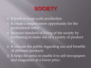  It leads to large scale production
 It create a employment opportunity for the
professional artist.
 Increase standard of living of the society by
facilitating to make use of a variety of product
s
 It educate the public regarding use and benefits
of different products
 It helps the press to enable it to sell newspapers
and magazines at a lower price.
 