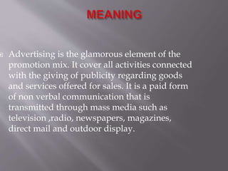  Advertising is the glamorous element of the
promotion mix. It cover all activities connected
with the giving of publicity regarding goods
and services offered for sales. It is a paid form
of non verbal communication that is
transmitted through mass media such as
television ,radio, newspapers, magazines,
direct mail and outdoor display.
 