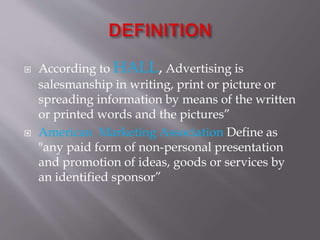  According to HALL, Advertising is
salesmanship in writing, print or picture or
spreading information by means of the written
or printed words and the pictures”
 American Marketing Association Define as
"any paid form of non-personal presentation
and promotion of ideas, goods or services by
an identified sponsor”
 