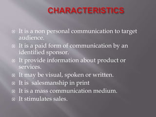  It is a non personal communication to target
audience.
 It is a paid form of communication by an
identified sponsor.
 It provide information about product or
services.
 It may be visual, spoken or written.
 It is salesmanship in print
 It is a mass communication medium.
 It stimulates sales.
 