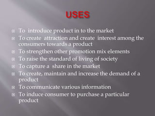  To introduce product in to the market
 To create attraction and create interest among the
consumers towards a product
 To strengthen other promotion mix elements
 To raise the standard of living of society
 To capture a share in the market
 To create, maintain and increase the demand of a
product
 To communicate various information
 To induce consumer to purchase a particular
product
 
