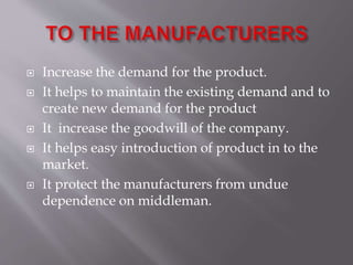  Increase the demand for the product.
 It helps to maintain the existing demand and to
create new demand for the product
 It increase the goodwill of the company.
 It helps easy introduction of product in to the
market.
 It protect the manufacturers from undue
dependence on middleman.
 