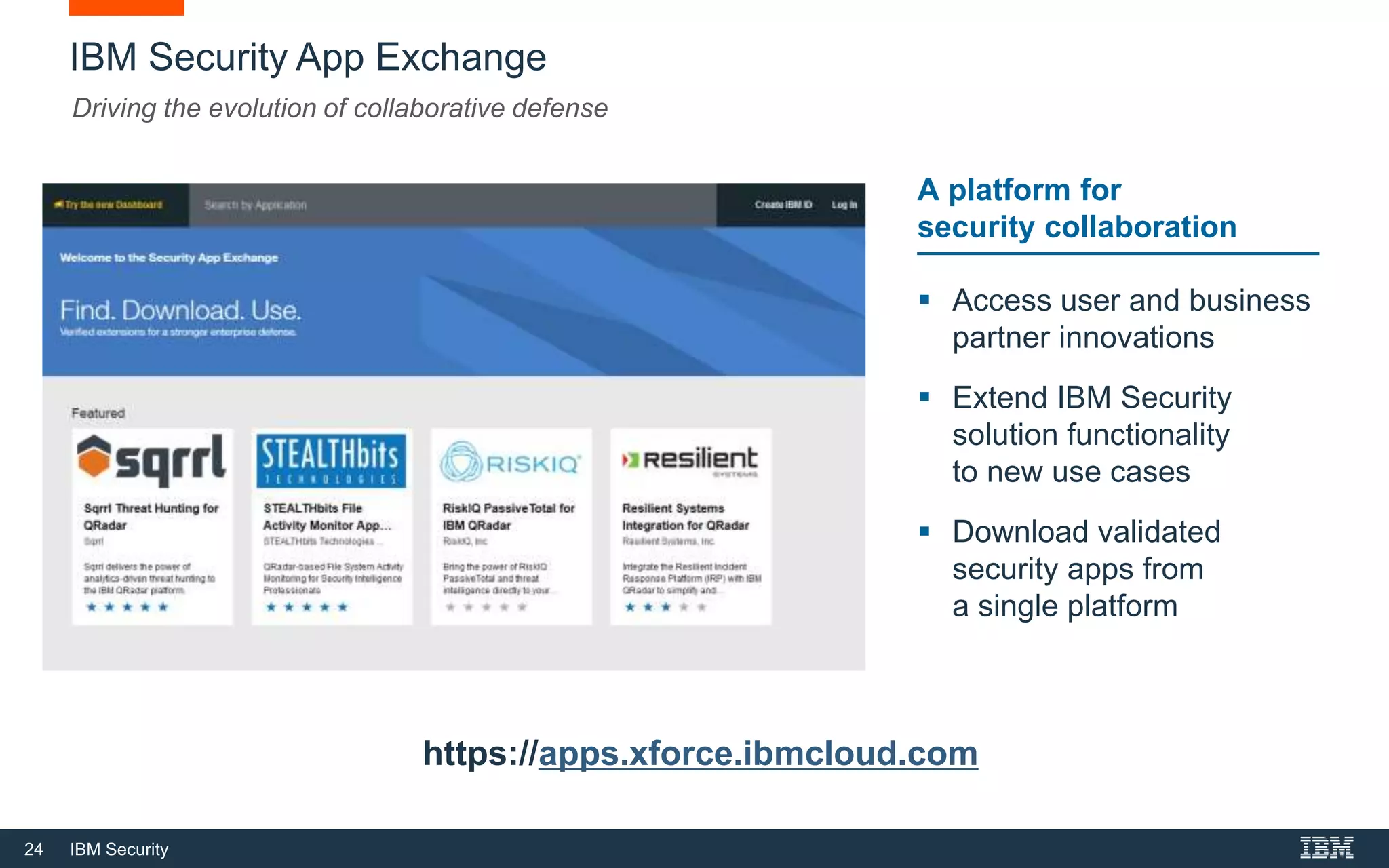 24 IBM Security
IBM Security App Exchange
Driving the evolution of collaborative defense
 Access user and business
partner innovations
 Extend IBM Security
solution functionality
to new use cases
 Download validated
security apps from
a single platform
A platform for
security collaboration
https://apps.xforce.ibmcloud.com
 