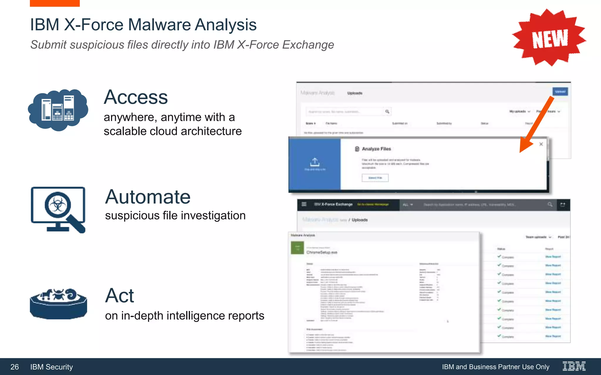 26 IBM Security
IBM X-Force Malware Analysis
Submit suspicious files directly into IBM X-Force Exchange
Automate
suspicious file investigation
Act
on in-depth intelligence reports
Access
anywhere, anytime with a
scalable cloud architecture
IBM and Business Partner Use Only
 