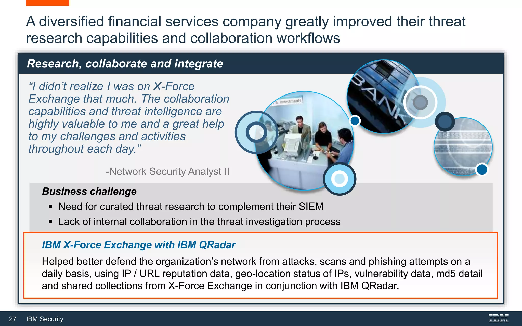 27 IBM Security
A diversified financial services company greatly improved their threat
research capabilities and collaboration workflows
“I didn’t realize I was on X-Force
Exchange that much. The collaboration
capabilities and threat intelligence are
highly valuable to me and a great help
to my challenges and activities
throughout each day.”
-Network Security Analyst II
Business challenge
 Need for curated threat research to complement their SIEM
 Lack of internal collaboration in the threat investigation process
IBM X-Force Exchange with IBM QRadar
Helped better defend the organization’s network from attacks, scans and phishing attempts on a
daily basis, using IP / URL reputation data, geo-location status of IPs, vulnerability data, md5 detail
and shared collections from X-Force Exchange in conjunction with IBM QRadar.
Research, collaborate and integrate
 