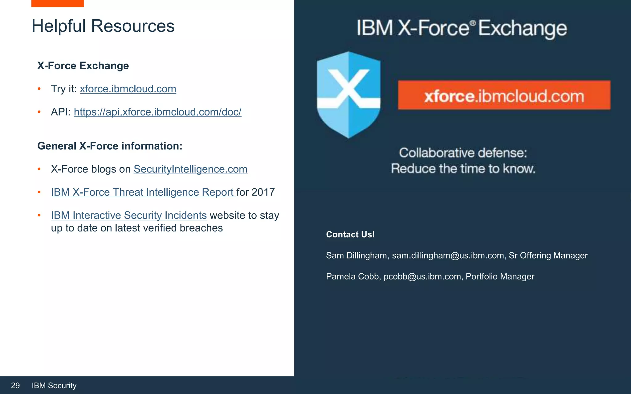 29 IBM Security
Helpful Resources
X-Force Exchange
• Try it: xforce.ibmcloud.com
• API: https://api.xforce.ibmcloud.com/doc/
General X-Force information:
• X-Force blogs on SecurityIntelligence.com
• IBM X-Force Threat Intelligence Report for 2017
• IBM Interactive Security Incidents website to stay
up to date on latest verified breaches
IBM/BUSINESS PARTNER USE
Contact Us!
Sam Dillingham, sam.dillingham@us.ibm.com, Sr Offering Manager
Pamela Cobb, pcobb@us.ibm.com, Portfolio Manager
 