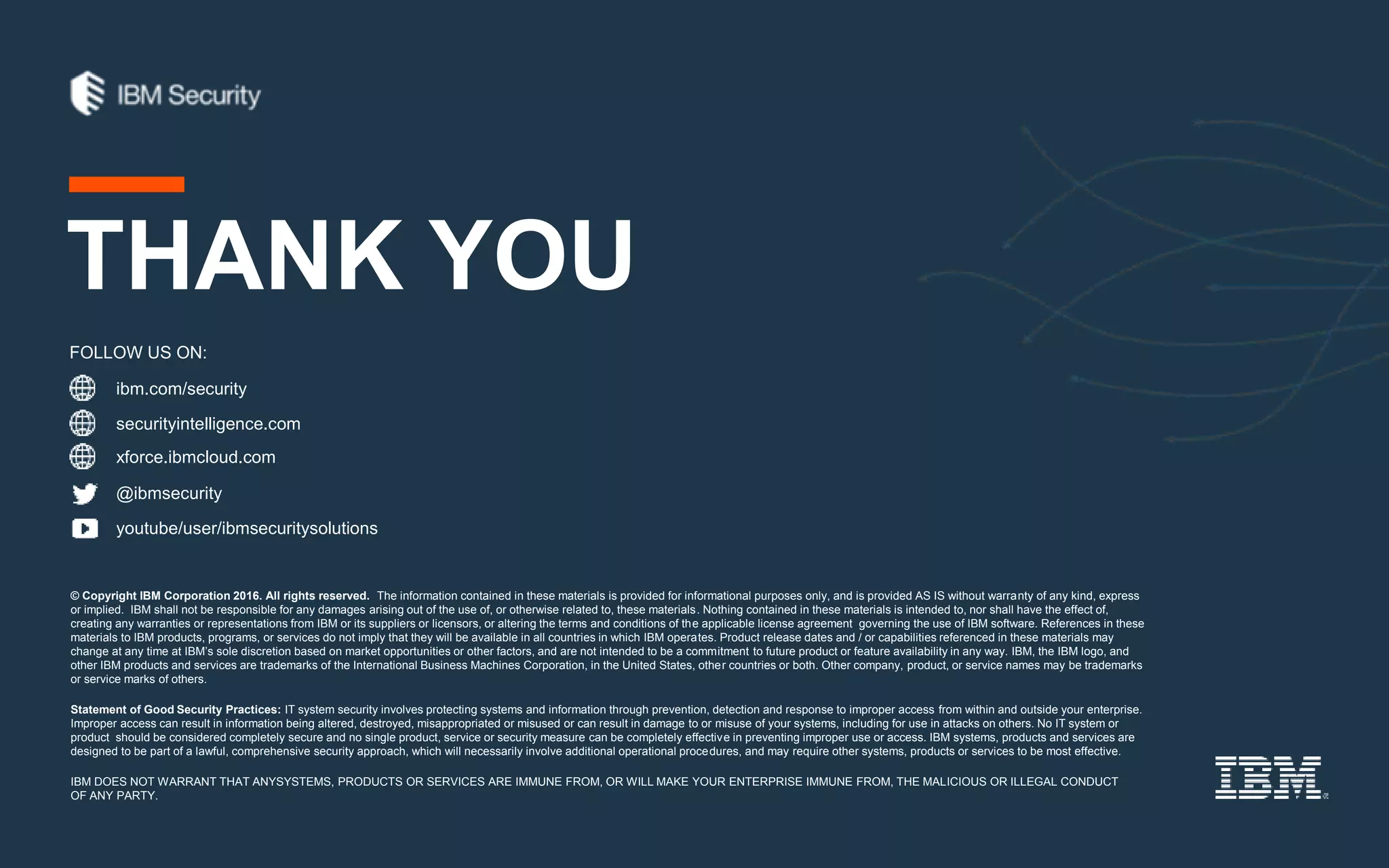 ibm.com/security
securityintelligence.com
xforce.ibmcloud.com
@ibmsecurity
youtube/user/ibmsecuritysolutions
© Copyright IBM Corporation 2016. All rights reserved. The information contained in these materials is provided for informational purposes only, and is provided AS IS without warranty of any kind, express
or implied. IBM shall not be responsible for any damages arising out of the use of, or otherwise related to, these materials. Nothing contained in these materials is intended to, nor shall have the effect of,
creating any warranties or representations from IBM or its suppliers or licensors, or altering the terms and conditions of the applicable license agreement governing the use of IBM software. References in these
materials to IBM products, programs, or services do not imply that they will be available in all countries in which IBM operates. Product release dates and / or capabilities referenced in these materials may
change at any time at IBM’s sole discretion based on market opportunities or other factors, and are not intended to be a commitment to future product or feature availability in any way. IBM, the IBM logo, and
other IBM products and services are trademarks of the International Business Machines Corporation, in the United States, other countries or both. Other company, product, or service names may be trademarks
or service marks of others.
Statement of Good Security Practices: IT system security involves protecting systems and information through prevention, detection and response to improper access from within and outside your enterprise.
Improper access can result in information being altered, destroyed, misappropriated or misused or can result in damage to or misuse of your systems, including for use in attacks on others. No IT system or
product should be considered completely secure and no single product, service or security measure can be completely effective in preventing improper use or access. IBM systems, products and services are
designed to be part of a lawful, comprehensive security approach, which will necessarily involve additional operational procedures, and may require other systems, products or services to be most effective.
IBM DOES NOT WARRANT THAT ANYSYSTEMS, PRODUCTS OR SERVICES ARE IMMUNE FROM, OR WILL MAKE YOUR ENTERPRISE IMMUNE FROM, THE MALICIOUS OR ILLEGAL CONDUCT
OF ANY PARTY.
FOLLOW US ON:
THANK YOU
 