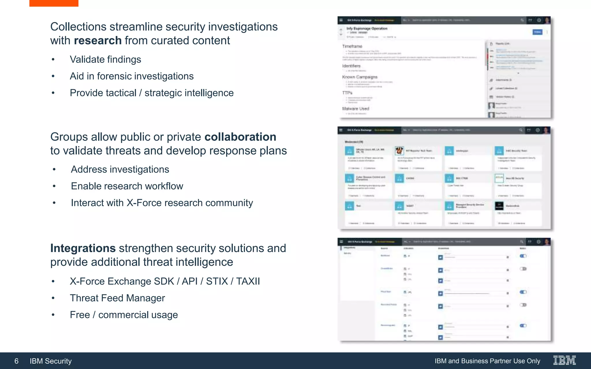 6 IBM Security
Collections streamline security investigations
with research from curated content
Groups allow public or private collaboration
to validate threats and develop response plans
Integrations strengthen security solutions and
provide additional threat intelligence
• Validate findings
• Aid in forensic investigations
• Provide tactical / strategic intelligence
• Address investigations
• Enable research workflow
• Interact with X-Force research community
• X-Force Exchange SDK / API / STIX / TAXII
• Threat Feed Manager
• Free / commercial usage
IBM and Business Partner Use Only
 