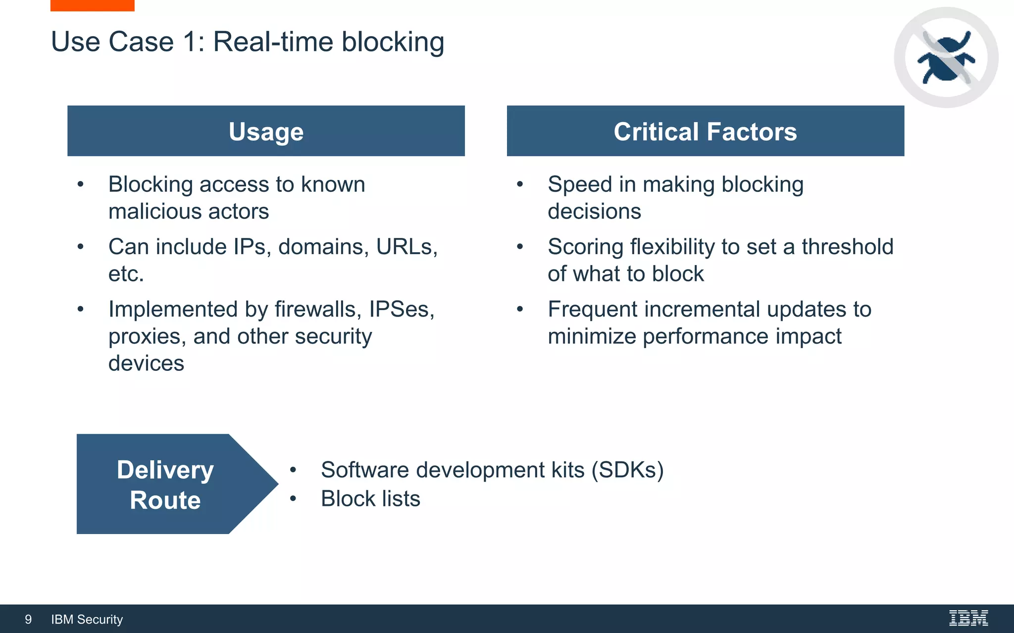 9 IBM Security
Use Case 1: Real-time blocking
Usage
• Blocking access to known
malicious actors
• Can include IPs, domains, URLs,
etc.
• Implemented by firewalls, IPSes,
proxies, and other security
devices
Critical Factors
• Speed in making blocking
decisions
• Scoring flexibility to set a threshold
of what to block
• Frequent incremental updates to
minimize performance impact
Delivery
Route
• Software development kits (SDKs)
• Block lists
 