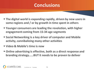 70© comScore, Inc. Proprietary.
Conclusions
 The digital world is expanding rapidly, driven by new users in
some regions and / or by growth in time spent in others
 Younger consumers are leading the revolution, with higher
engagement coming from 15-34 age segments
 Social Networking is a key driver of computer and Mobile
activity, cannibalizing many other activities
 Video & Mobile’s time is now
 Online advertising is effective, both as a direct response and
branding strategy……BUT it needs to be proven to deliver
 