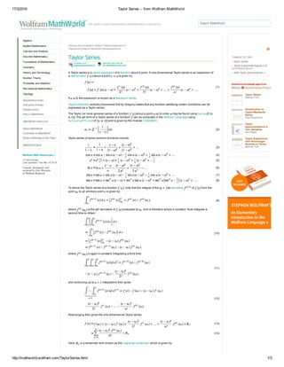 17/3/2016 Taylor Series ­­ from Wolfram MathWorld
http://mathworld.wolfram.com/TaylorSeries.html 1/3
Algebra
Applied Mathematics
Calculus and Analysis
Discrete Mathematics
Foundations of Mathematics
Geometry
History and Terminology
Number Theory
Probability and Statistics
Recreational Mathematics
Topology
Alphabetical Index
Interactive Entries
Random Entry
New in MathWorld
MathWorld Classroom
About MathWorld
Contribute to MathWorld
Send a Message to the Team
MathWorld Book
Wolfram Web Resources »
13,583 entries
Last updated: Tue Mar 15 2016
Created, developed, and
nurtured by Eric Weisstein
at Wolfram Research
Calculus and Analysis > Series > Series Expansions >
Interactive Entries > Interactive Demonstrations >
Taylor Series
 
A Taylor series is a series expansion of a function about a point. A one­dimensional Taylor series is an expansion of
a real function   about a point   is given by
(1)
If  , the expansion is known as a Maclaurin series.
Taylor's theorem (actually discovered first by Gregory) states that any function satisfying certain conditions can be
expressed as a Taylor series.
The Taylor (or more general) series of a function   about a point   up to order   may be found using Series[f,  x,
a, n ]. The  th term of a Taylor series of a function   can be computed in the Wolfram Language using
SeriesCoefficient[f,  x, a, n ] and is given by the inverse Z­transform
(2)
Taylor series of some common functions include
(3)
(4)
(5)
(6)
(7)
(8)
To derive the Taylor series of a function  , note that the integral of the  st derivative   of   from the
point   to an arbitrary point   is given by
(9)
where   is the  th derivative of   evaluated at  , and is therefore simply a constant. Now integrate a
second time to obtain
(10)
where   is again a constant. Integrating a third time,
(11)
and continuing up to   integrations then gives
(12)
Rearranging then gives the one­dimensional Taylor series
(13)
(14)
Here,   is a remainder term known as the Lagrange remainder, which is given by
Taylor Series
Michael Ford
Introduction to
Taylor­Maclaurin
Series
Paul Rosemond
Taylor
Approximations in
Two Variables
Roy Wright
Taylor Expansions
with Noninteger
Number of Terms
Michael Trott
Search MathWorld
THINGS TO TRY:
taylor series
Taylor polynomial degree 3 of
(x^3+4)/x^2 at x=1
third Taylor polynomial sin x
 