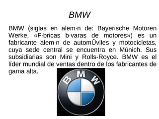 BMW BMW (siglas en alemán de: Bayerische Motoren Werke, «Fábricas bávaras de motores») es un fabricante alemán de automóviles y motocicletas, cuya sede central se encuentra en Múnich. Sus subsidiarias son Mini y Rolls-Royce. BMW es el líder mundial de ventas dentro de los fabricantes de gama alta. 