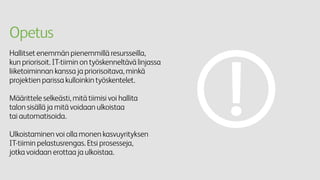 Opetus
Hallitset enemmän pienemmillä resursseilla,
kun priorisoit. IT-tiimin on työskenneltävä linjassa
liiketoiminnan kanssa ja priorisoitava, minkä
projektien parissa kulloinkin työskentelet.
Määrittele selkeästi, mitä tiimisi voi hallita
talon sisällä ja mitä voidaan ulkoistaa
tai automatisoida.
Ulkoistaminen voi olla monen kasvuyrityksen
IT-tiimin pelastusrengas. Etsi prosesseja,
jotka voidaan erottaa ja ulkoistaa.
 