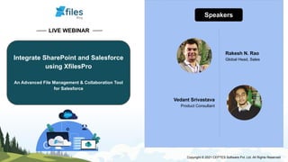 LIVE WEBINAR
Integrate SharePoint and Salesforce
using XfilesPro
An Advanced File Management & Collaboration Tool
for Salesforce
Speakers
Rakesh N. Rao
Global Head, Sales
Vedant Srivastava
Product Consultant
Copyright © 2021 CEPTES Software Pvt. Ltd. All Rights Reserved
 