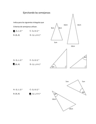                  Ejercitando las semejanzas<br />16cm16cmIndica para los siguientes triángulos que<br />8cm8cmCriterios de semejanza utilizan.<br />A.- (L, L, L) ~                 C.- (L, A, L) ~<br />B.-(A, A)                        D.- (L, L, A >) ~        <br />5cm                                                                            <br />10cm<br />45º<br />A.- (L, L, L) ~                 C.- (L, A, L) ~<br />45ºB.-(A, A)                        D.- (L, L, A >) ~        <br />7cm7cm<br />30º30ºA.- (L, L, L) ~                 C.- (L, A, L) ~<br />B.-(A, A)                        D.- (L, L, A >) ~        <br />14cm14cm<br />