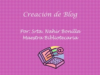 Creación de Blog  Por: Srta. Nahir Bonilla  MaestraBibliotecaria 