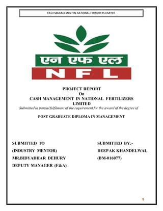 1
CASH MANAGEMENT IN NATIONAL FERTILIZERS LIMITED
PROJECT REPORT
On
CASH MANAGEMENT IN NATIONAL FERTILIZERS
LIMITED
Submitted in partialfulfilment of the requirement for the award of the degree of
POST GRADUATE DIPLOMA IN MANAGEMENT
SUBMITTED BY:-
DEEPAK KHANDELWAL
(BM-016077)
SUBMITTED TO
(INDUSTRY MENTOR)
MR.BIDYADHAR DEHURY
DEPUTY MANAGER (F&A)
 