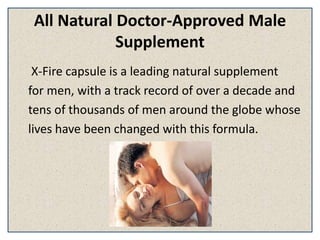 All Natural Doctor-Approved Male
Supplement
X-Fire capsule is a leading natural supplement
for men, with a track record of over a decade and
tens of thousands of men around the globe whose
lives have been changed with this formula.
 