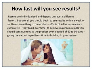 How fast will you see results?
Results are individualized and depend on several different
factors, but overall you should begin to see results within a week or
so. Here’s something to remember – effects of X-Fire capsules are
cumulative – they build over time; to achieve maximum results you
should continue to take the product over a period of 60 to 90-days –
giving the natural ingredients time to build up in your system.
 