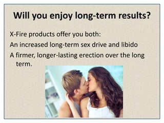Will you enjoy long-term results?
X-Fire products offer you both:
An increased long-term sex drive and libido
A firmer, longer-lasting erection over the long
term.
 