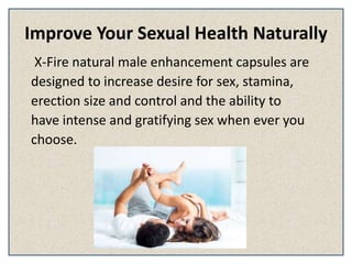 Improve Your Sexual Health Naturally
X-Fire natural male enhancement capsules are
designed to increase desire for sex, stamina,
erection size and control and the ability to
have intense and gratifying sex when ever you
choose.
 