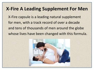 X-Fire A Leading Supplement For Men
X-Fire capsule is a leading natural supplement
for men, with a track record of over a decade
and tens of thousands of men around the globe
whose lives have been changed with this formula.
 