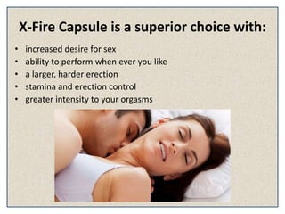 X-Fire Capsule is a superior choice with:
• increased desire for sex
• ability to perform when ever you like
• a larger, harder erection
• stamina and erection control
• greater intensity to your orgasms
 