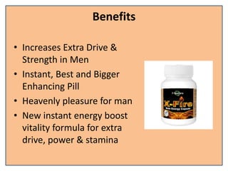 Benefits
• Increases Extra Drive &
Strength in Men
• Instant, Best and Bigger
Enhancing Pill
• Heavenly pleasure for man
• New instant energy boost
vitality formula for extra
drive, power & stamina
 