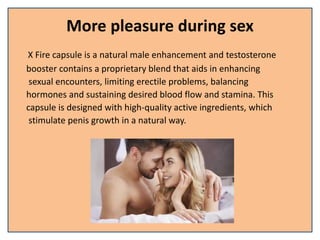 More pleasure during sex
X Fire capsule is a natural male enhancement and testosterone
booster contains a proprietary blend that aids in enhancing
sexual encounters, limiting erectile problems, balancing
hormones and sustaining desired blood flow and stamina. This
capsule is designed with high-quality active ingredients, which
stimulate penis growth in a natural way.
 