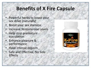 Benefits of X Fire Capsule
• Powerful herbs to boost your
sex drive (naturally)
• Boost your sex stamina
• Increase Testosterone Levels
• Help stop premature
ejaculation
• Enhance pleasure &
performance
• Have intense orgasm
• Safe and Effective, No Side
Effects
 
